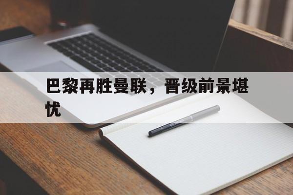 同城乐体育官方-关于巴黎再胜曼联，晋级前景堪忧的信息